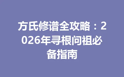 方氏修谱全攻略：2026 年寻根问祖必备指南 一