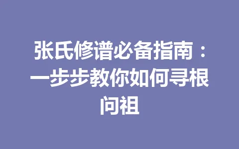 张氏修谱必备指南:一步步教你如何寻根问祖 一
