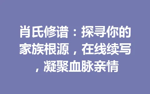 肖氏修谱：探寻你的家族根源，在线续写，凝聚血脉亲情 一