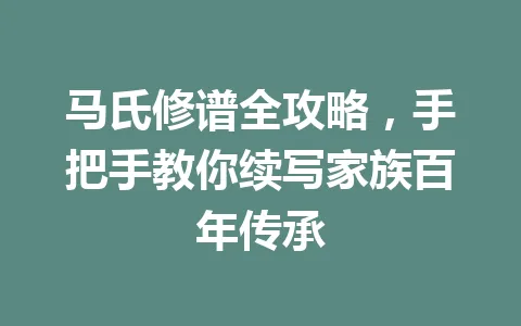 马氏修谱全攻略，手把手教你续写家族百年传承 一