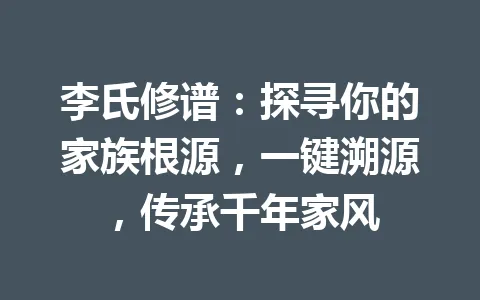 李氏修谱:探寻你的家族根源,一键溯源,传承千年家风 一