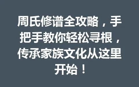 周氏修谱全攻略,手把手教你轻松寻根,传承家族文化从这里开始!一
