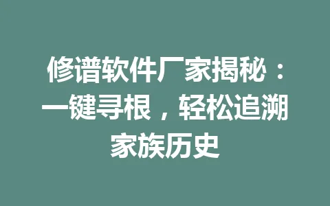 修谱软件厂家揭秘：一键寻根，轻松追溯家族历史 一