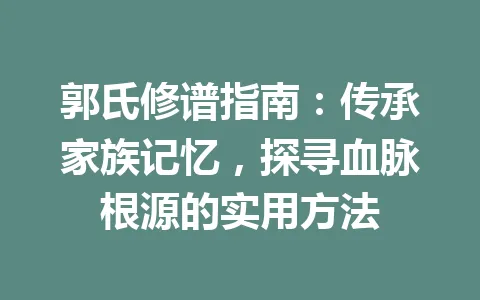郭氏修谱指南：传承家族记忆，探寻血脉根源的实用方法 一
