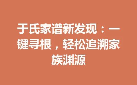 于氏家谱新发现:一键寻根,轻松追溯家族渊源 一