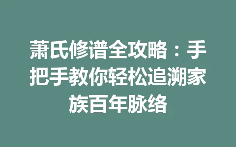萧氏修谱全攻略:手把手教你轻松追溯家族百年脉络 一