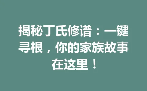 揭秘丁氏修谱：一键寻根，你的家族故事在这里！一