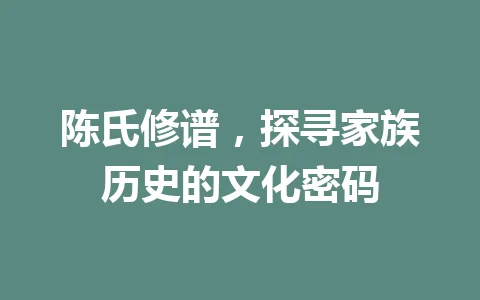陈氏修谱,探寻家族历史的文化密码 一