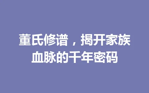 董氏修谱，揭开家族血脉的千年密码 一
