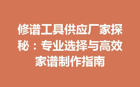 修谱工具供应厂家探秘：专业选择与高效家谱制作指南 一