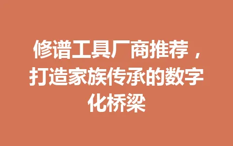 修谱工具厂商推荐，打造家族传承的数字化桥梁 一