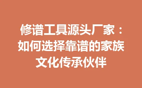 修谱工具源头厂家：如何选择靠谱的家族文化传承伙伴 一