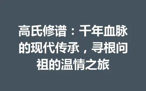高氏修谱：千年血脉的现代传承，寻根问祖的温情之旅 一