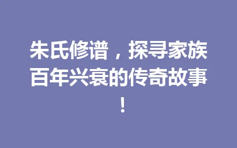 朱氏修谱，探寻家族百年兴衰的传奇故事！一