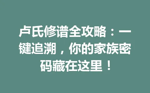 卢氏修谱全攻略：一键追溯，你的家族密码藏在这里！一