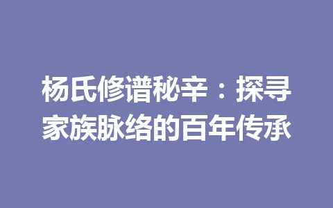 杨氏修谱秘辛:探寻家族脉络的百年传承 一