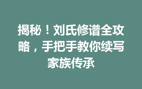 揭秘!刘氏修谱全攻略,手把手教你续写家族传承 一