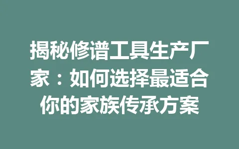 揭秘修谱工具生产厂家：如何选择最适合你的家族传承方案 一
