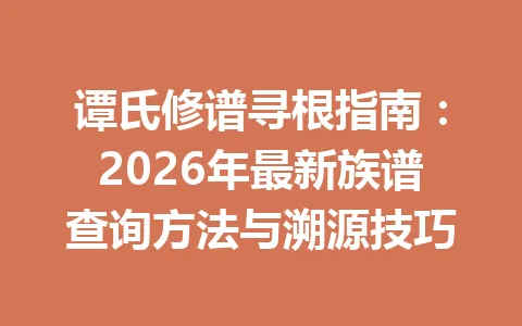 谭氏修谱寻根指南：2026 年最新族谱查询方法与溯源技巧 一