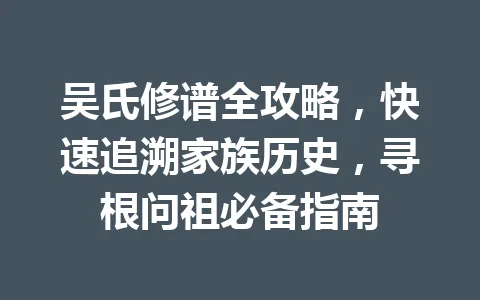 吴氏修谱全攻略，快速追溯家族历史，寻根问祖必备指南 一