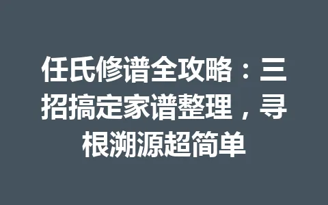 任氏修谱全攻略：三招搞定家谱整理，寻根溯源超简单 一