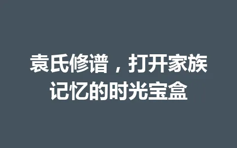 袁氏修谱，打开家族记忆的时光宝盒 一