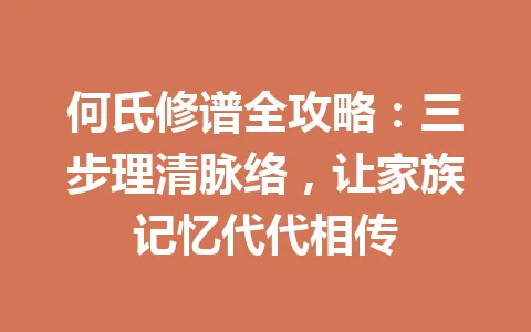 何氏修谱全攻略：三步理清脉络，让家族记忆代代相传 一