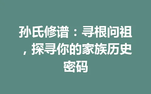 孙氏修谱：寻根问祖，探寻你的家族历史密码 一