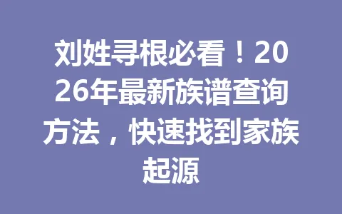 刘姓寻根必看！2026 年最新族谱查询方法，快速找到家族起源 一