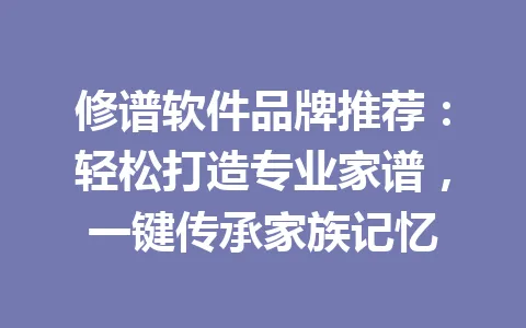 修谱软件品牌推荐：轻松打造专业家谱，一键传承家族记忆 一