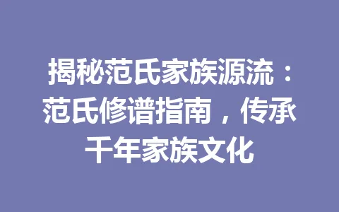 揭秘范氏家族源流：范氏修谱指南，传承千年家族文化 一