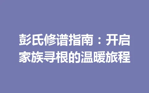 彭氏修谱指南：开启家族寻根的温暖旅程 一