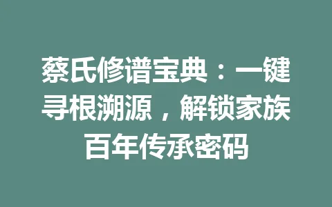蔡氏修谱宝典：一键寻根溯源，解锁家族百年传承密码 一