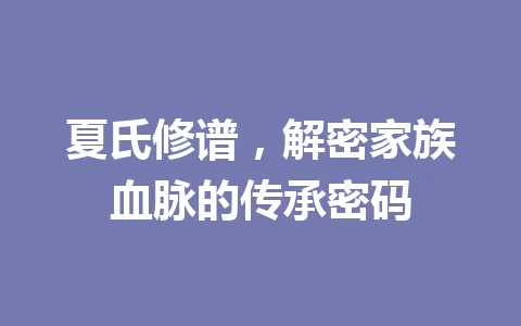 夏氏修谱,解密家族血脉的传承密码 一