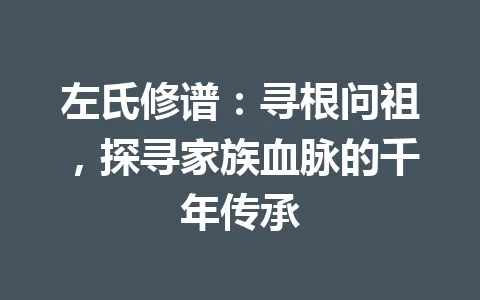 左氏修谱：寻根问祖，探寻家族血脉的千年传承 一