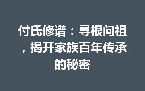 付氏修谱:寻根问祖,揭开家族百年传承的秘密 一
