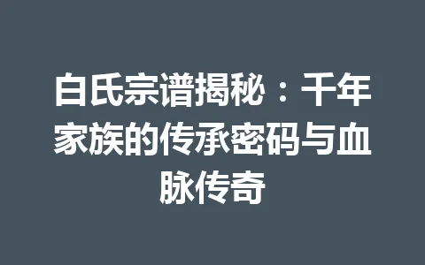白氏宗谱揭秘：千年家族的传承密码与血脉传奇 一