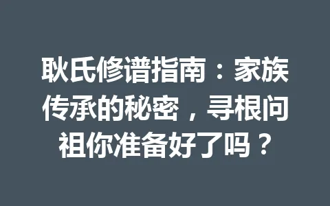 耿氏修谱指南：家族传承的秘密，寻根问祖你准备好了吗？一