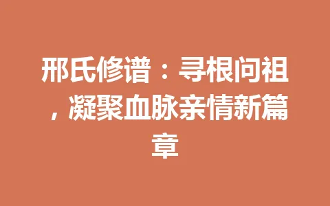 邢氏修谱：寻根问祖，凝聚血脉亲情新篇章 一