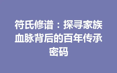符氏修谱：探寻家族血脉背后的百年传承密码 一