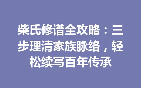 柴氏修谱全攻略：三步理清家族脉络，轻松续写百年传承 一