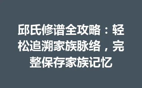 邱氏修谱全攻略：轻松追溯家族脉络，完整保存家族记忆 一