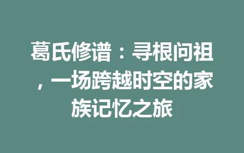 葛氏修谱：寻根问祖，一场跨越时空的家族记忆之旅 一