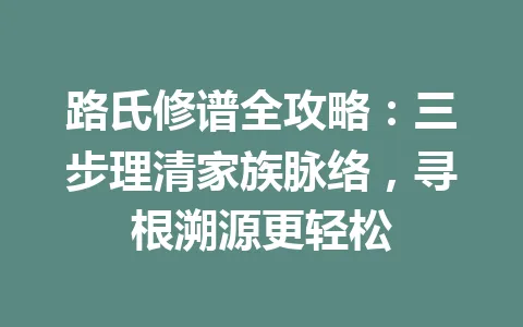 路氏修谱全攻略：三步理清家族脉络，寻根溯源更轻松 一