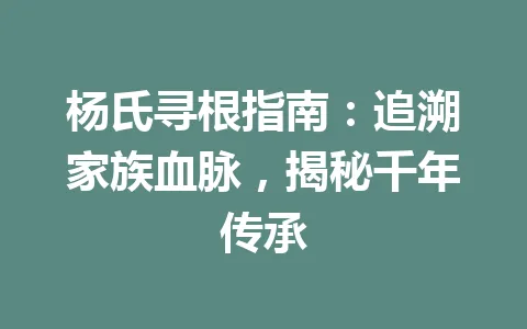 杨氏寻根指南:追溯家族血脉,揭秘千年传承 一