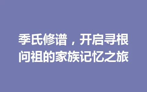 季氏修谱,开启寻根问祖的家族记忆之旅 一