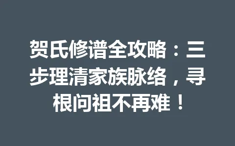 贺氏修谱全攻略:三步理清家族脉络,寻根问祖不再难!一