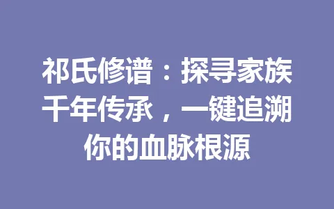 祁氏修谱：探寻家族千年传承，一键追溯你的血脉根源 一
