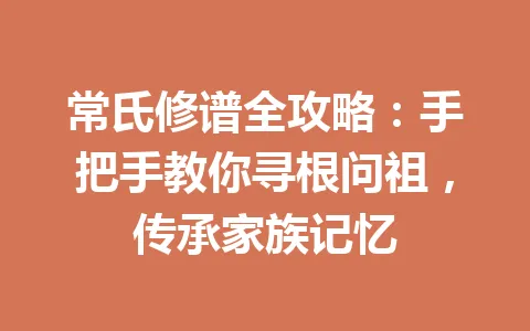 常氏修谱全攻略：手把手教你寻根问祖，传承家族记忆 一