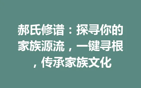 郝氏修谱：探寻你的家族源流，一键寻根，传承家族文化 一